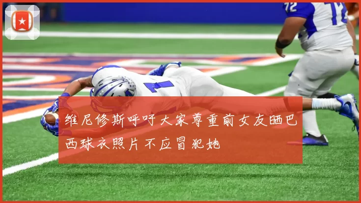 维尼修斯呼吁大家尊重前女友晒巴西球衣照片不应冒犯她