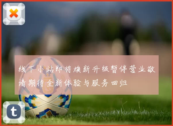 线下小站即将焕新升级暂停营业敬请期待全新体验与服务回归