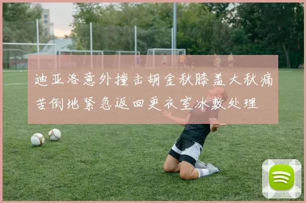 迪亚洛意外撞击胡金秋膝盖大秋痛苦倒地紧急返回更衣室冰敷处理