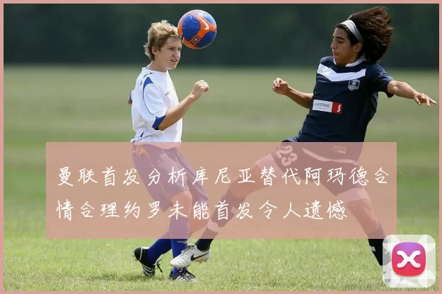 曼联首发分析库尼亚替代阿玛德合情合理约罗未能首发令人遗憾
