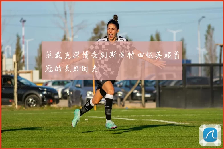 范戴克深情告别斯洛特回忆英超首冠的美好时光