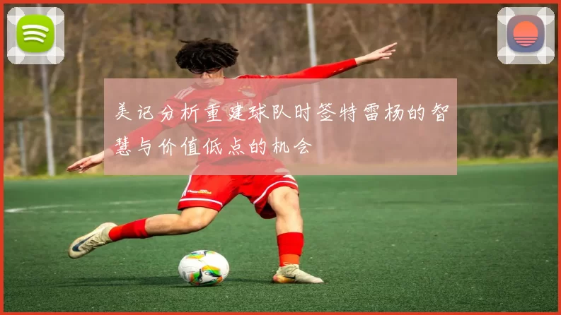 美记分析重建球队时签特雷杨的智慧与价值低点的机会