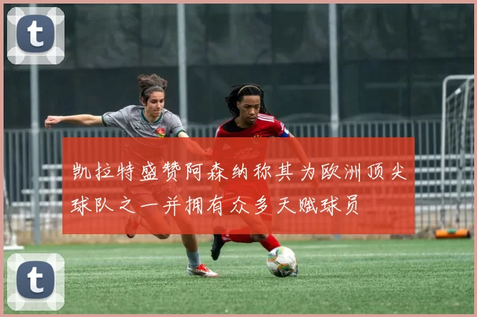 凯拉特盛赞阿森纳称其为欧洲顶尖球队之一并拥有众多天赋球员