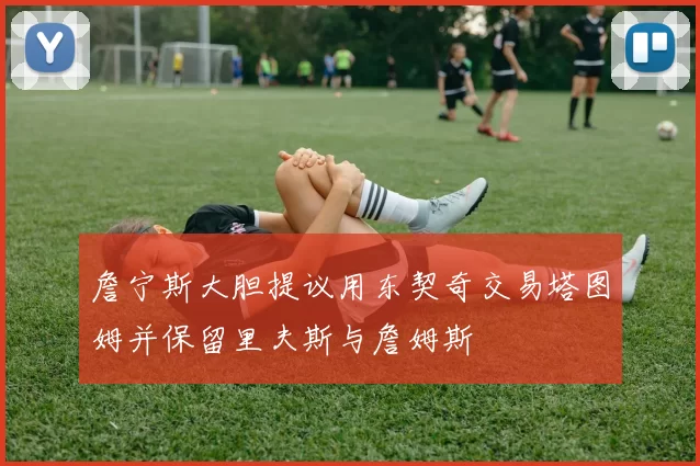 詹宁斯大胆提议用东契奇交易塔图姆并保留里夫斯与詹姆斯