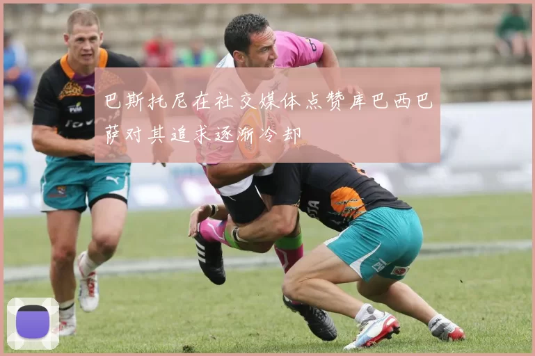 巴斯托尼在社交媒体点赞库巴西巴萨对其追求逐渐冷却