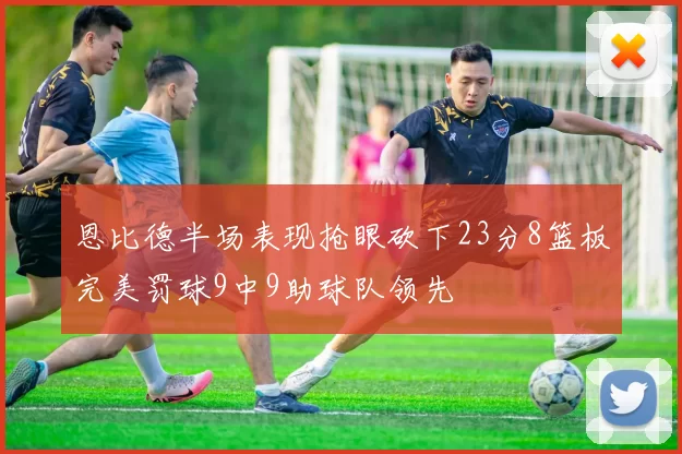 恩比德半场表现抢眼砍下23分8篮板完美罚球9中9助球队领先