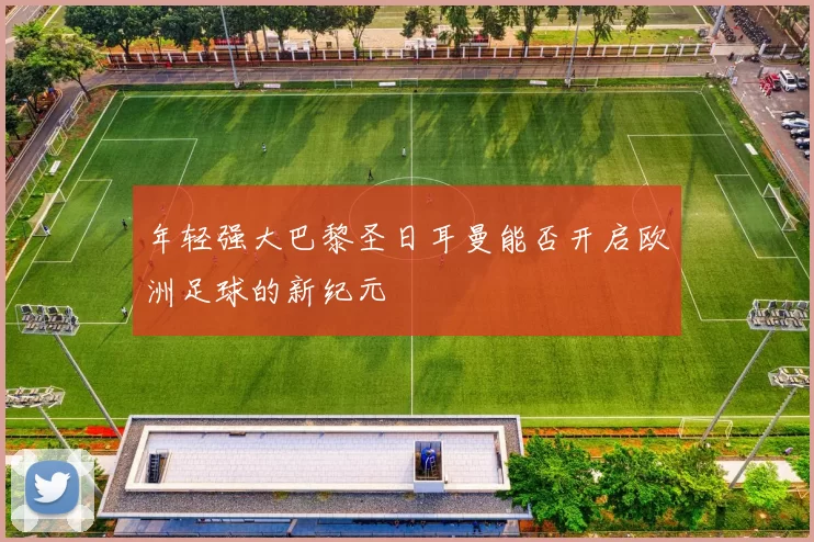 年轻强大巴黎圣日耳曼能否开启欧洲足球的新纪元