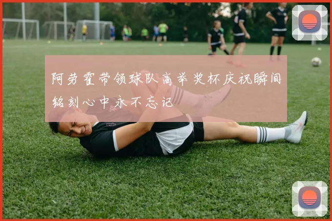 阿劳霍带领球队高举奖杯庆祝瞬间铭刻心中永不忘记