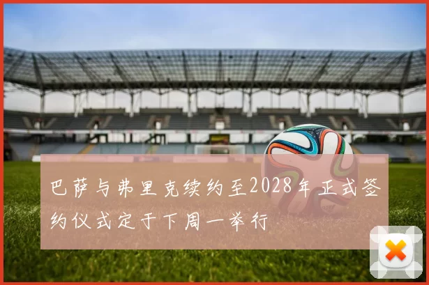 巴萨与弗里克续约至2028年正式签约仪式定于下周一举行
