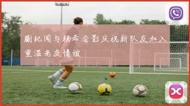 蒯纪闻与杨希合影庆祝新队友加入重温老友情谊
