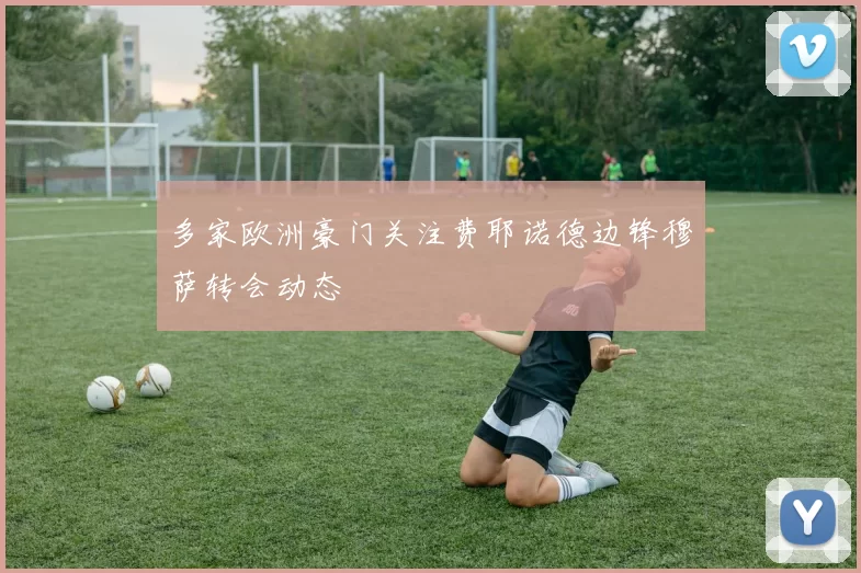 多家欧洲豪门关注费耶诺德边锋穆萨转会动态