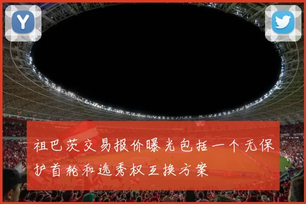 祖巴茨交易报价曝光包括一个无保护首轮和选秀权互换方案